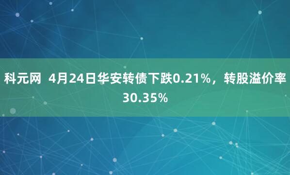 科元网  4月24日华安转债下跌0.21%，转股溢价率30.35%