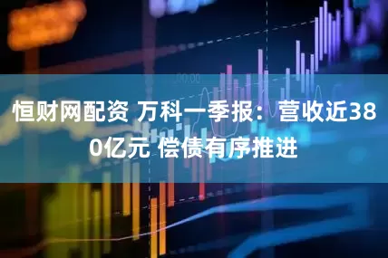 恒财网配资 万科一季报：营收近380亿元 偿债有序推进