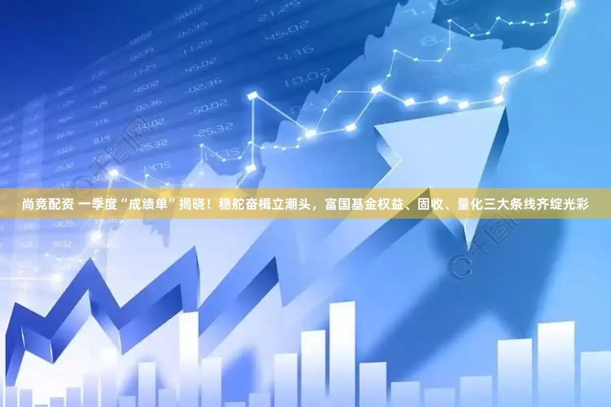 尚竞配资 一季度“成绩单”揭晓！稳舵奋楫立潮头，富国基金权益、固收、量化三大条线齐绽光彩