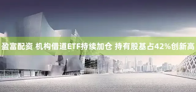 盈富配资 机构借道ETF持续加仓 持有股基占42%创新高