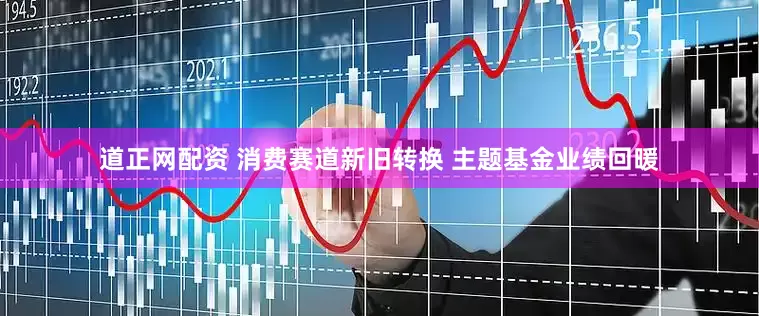 道正网配资 消费赛道新旧转换 主题基金业绩回暖