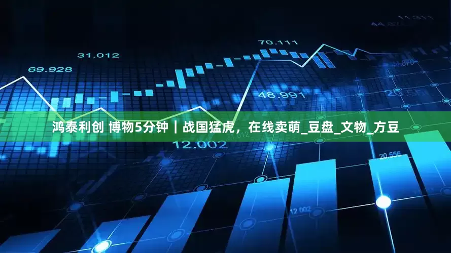 鸿泰利创 博物5分钟｜战国猛虎，在线卖萌_豆盘_文物_方豆