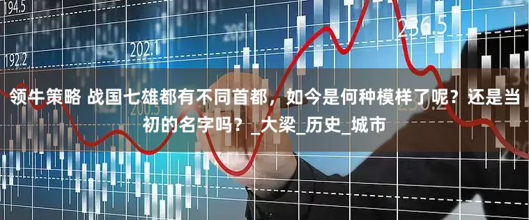 领牛策略 战国七雄都有不同首都，如今是何种模样了呢？还是当初的名字吗？_大梁_历史_城市