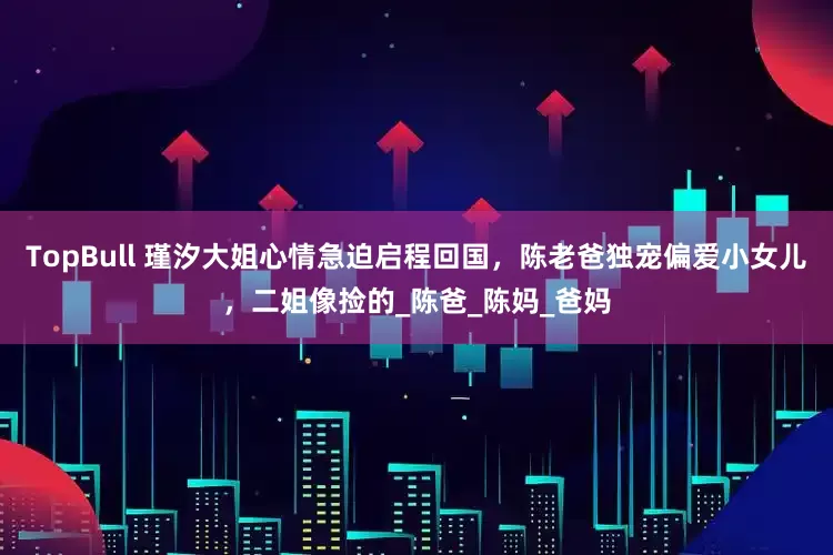 TopBull 瑾汐大姐心情急迫启程回国，陈老爸独宠偏爱小女儿，二姐像捡的_陈爸_陈妈_爸妈