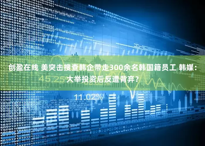 创盈在线 美突击搜查韩企带走300余名韩国籍员工 韩媒：大举投资后反遭背弃？