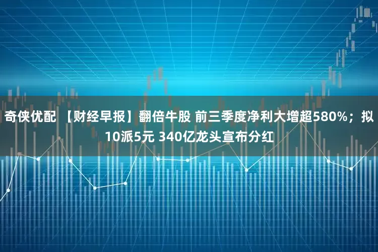 奇侠优配 【财经早报】翻倍牛股 前三季度净利大增超580%；拟10派5元 340亿龙头宣布分红