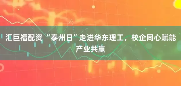 汇巨福配资 “泰州日”走进华东理工，校企同心赋能产业共赢