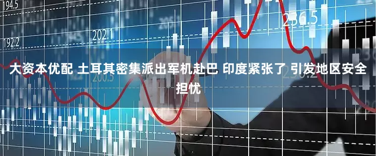 大资本优配 土耳其密集派出军机赴巴 印度紧张了 引发地区安全担忧