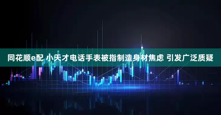 同花顺e配 小天才电话手表被指制造身材焦虑 引发广泛质疑